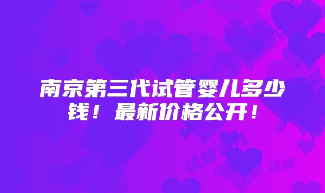 南京第三代试管婴儿多少钱！最新价格公开！