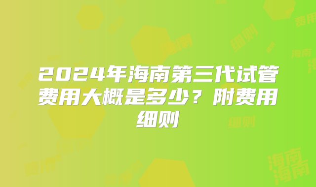 2024年海南第三代试管费用大概是多少？附费用细则