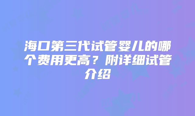 海口第三代试管婴儿的哪个费用更高？附详细试管介绍