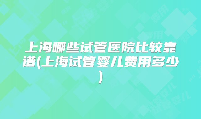 上海哪些试管医院比较靠谱(上海试管婴儿费用多少)