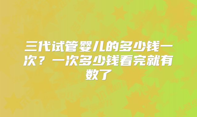 三代试管婴儿的多少钱一次？一次多少钱看完就有数了