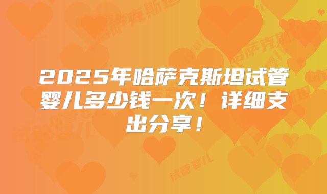 2025年哈萨克斯坦试管婴儿多少钱一次！详细支出分享！