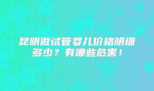 昆明做试管婴儿价格明细多少？有哪些危害！