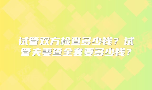 试管双方检查多少钱？试管夫妻查全套要多少钱？