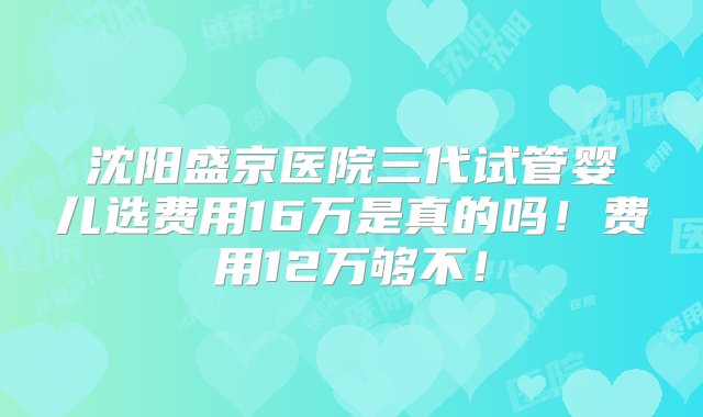 沈阳盛京医院三代试管婴儿选费用16万是真的吗！费用12万够不！