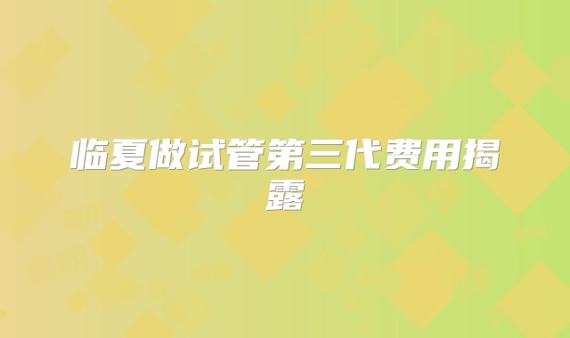 临夏做试管第三代费用揭露