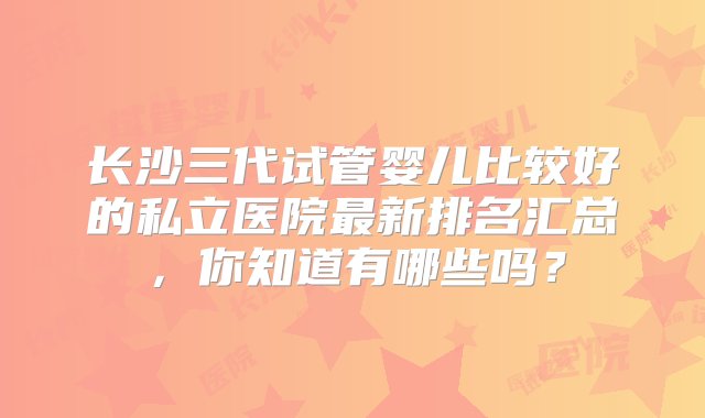 长沙三代试管婴儿比较好的私立医院最新排名汇总，你知道有哪些吗？