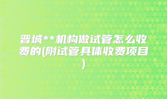 晋城**机构做试管怎么收费的(附试管具体收费项目)