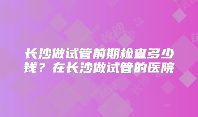 长沙做试管前期检查多少钱？在长沙做试管的医院