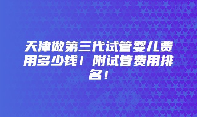 天津做第三代试管婴儿费用多少钱！附试管费用排名！