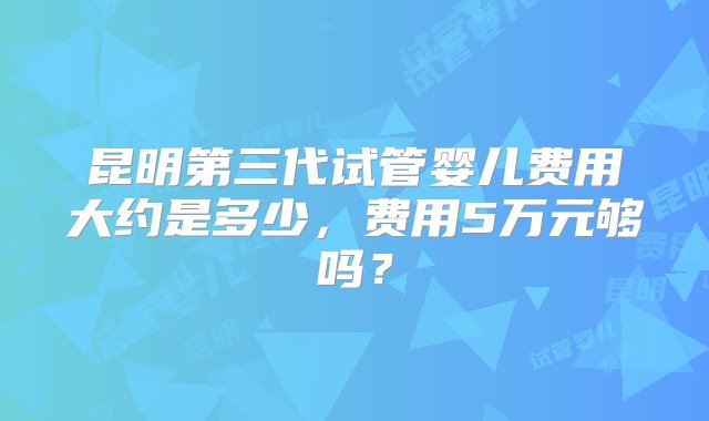 昆明第三代试管婴儿费用大约是多少，费用5万元够吗？