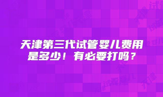 天津第三代试管婴儿费用是多少！有必要打吗？