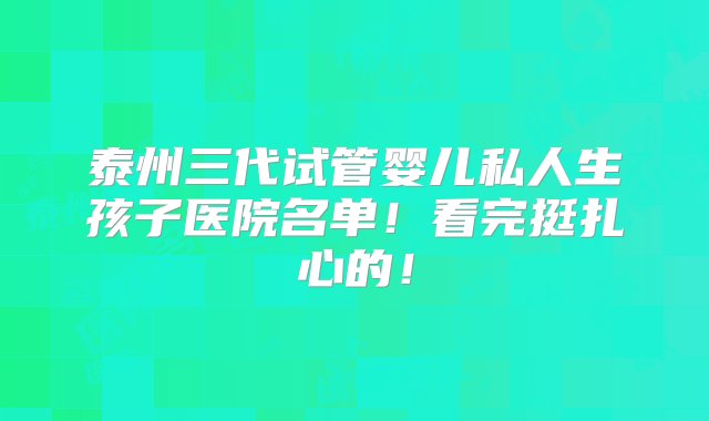 泰州三代试管婴儿私人生孩子医院名单！看完挺扎心的！