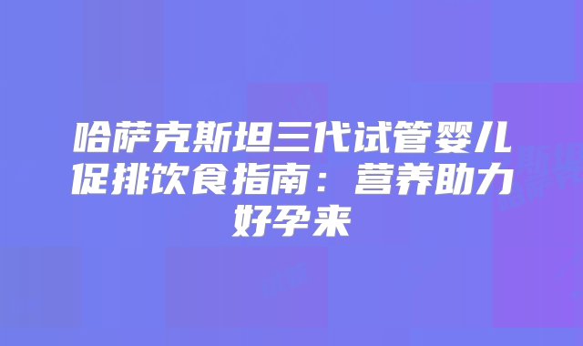 哈萨克斯坦三代试管婴儿促排饮食指南：营养助力好孕来