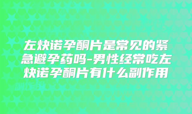 左炔诺孕酮片是常见的紧急避孕药吗-男性经常吃左炔诺孕酮片有什么副作用