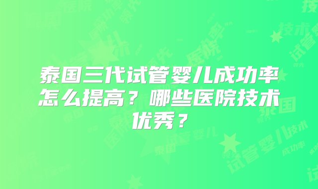 泰国三代试管婴儿成功率怎么提高？哪些医院技术优秀？