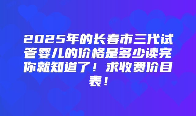 2025年的长春市三代试管婴儿的价格是多少读完你就知道了！求收费价目表！