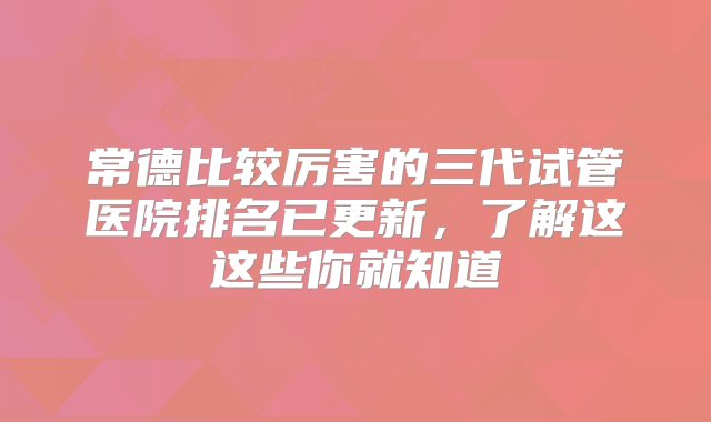 常德比较厉害的三代试管医院排名已更新，了解这这些你就知道