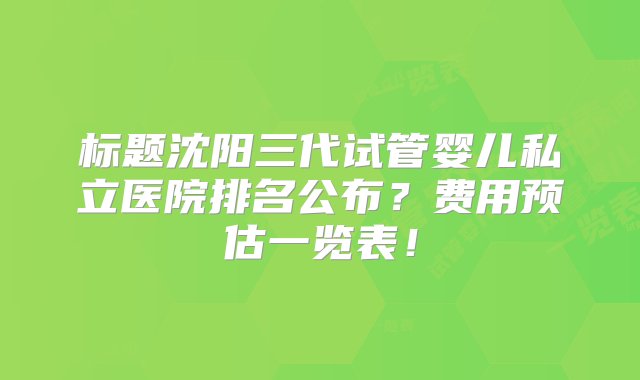 标题沈阳三代试管婴儿私立医院排名公布？费用预估一览表！