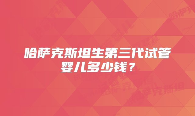 哈萨克斯坦生第三代试管婴儿多少钱？