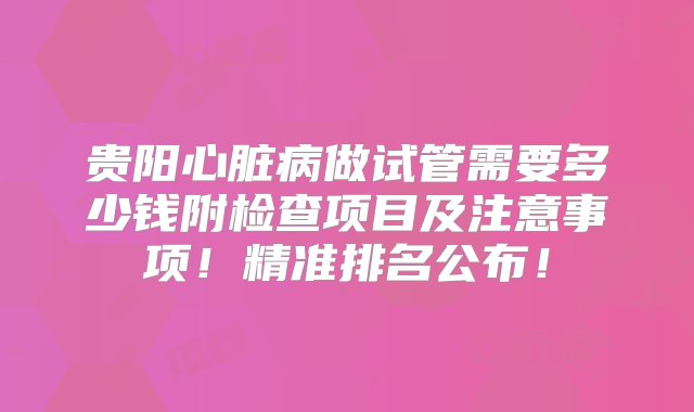 贵阳心脏病做试管需要多少钱附检查项目及注意事项！精准排名公布！