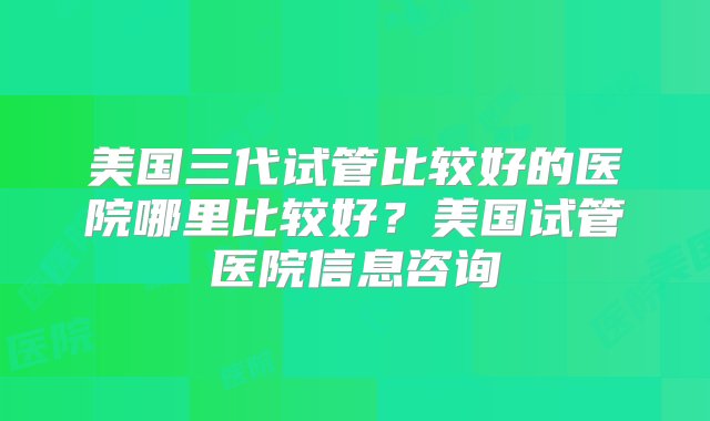 美国三代试管比较好的医院哪里比较好？美国试管医院信息咨询