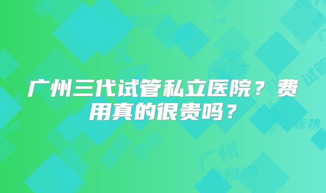 广州三代试管私立医院？费用真的很贵吗？