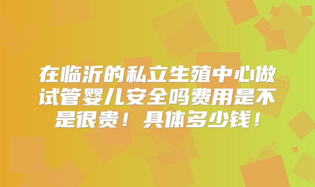 在临沂的私立生殖中心做试管婴儿安全吗费用是不是很贵！具体多少钱！