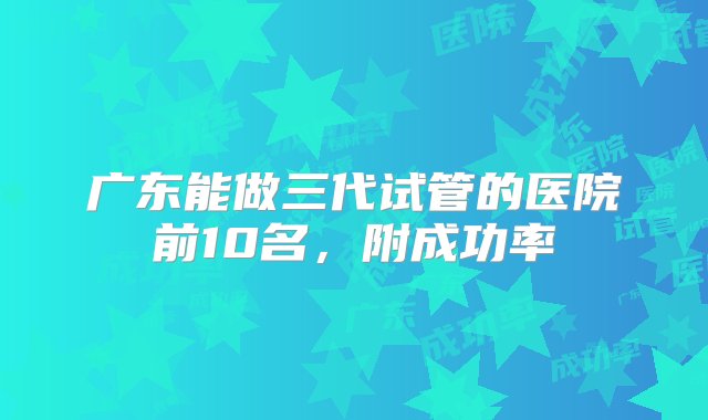 广东能做三代试管的医院前10名，附成功率