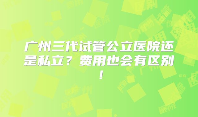 广州三代试管公立医院还是私立？费用也会有区别！