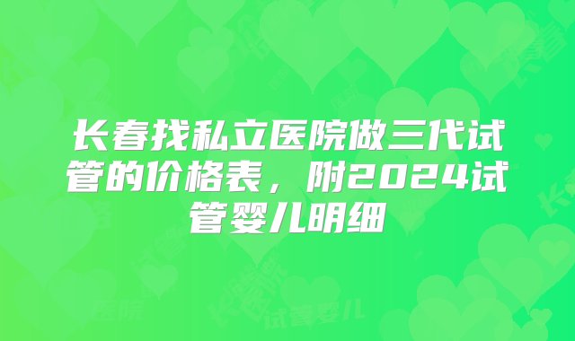 长春找私立医院做三代试管的价格表，附2024试管婴儿明细