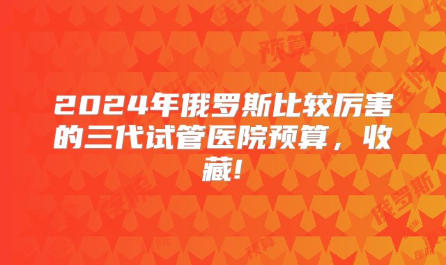 2024年俄罗斯比较厉害的三代试管医院预算，收藏!