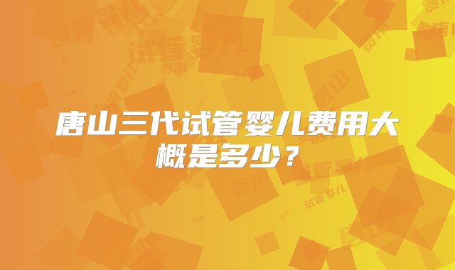 唐山三代试管婴儿费用大概是多少？