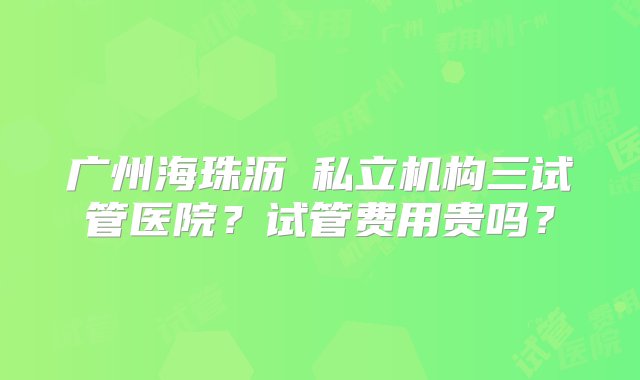 广州海珠沥滘私立机构三试管医院？试管费用贵吗？