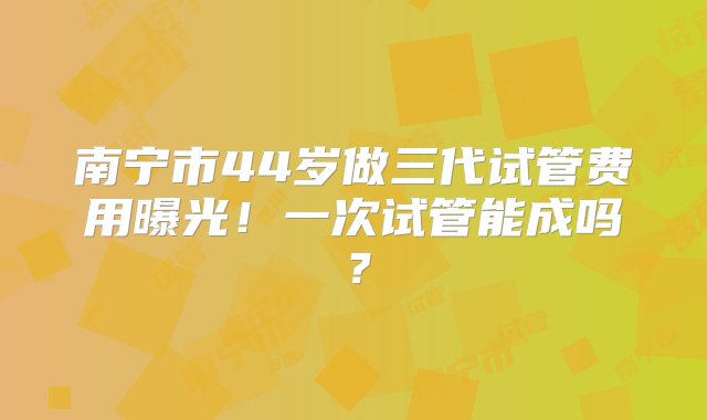 南宁市44岁做三代试管费用曝光！一次试管能成吗？