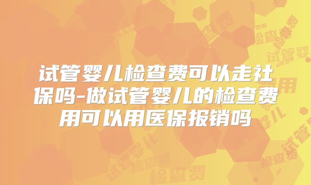 试管婴儿检查费可以走社保吗-做试管婴儿的检查费用可以用医保报销吗