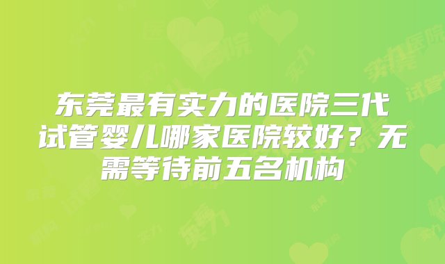 东莞最有实力的医院三代试管婴儿哪家医院较好？无需等待前五名机构