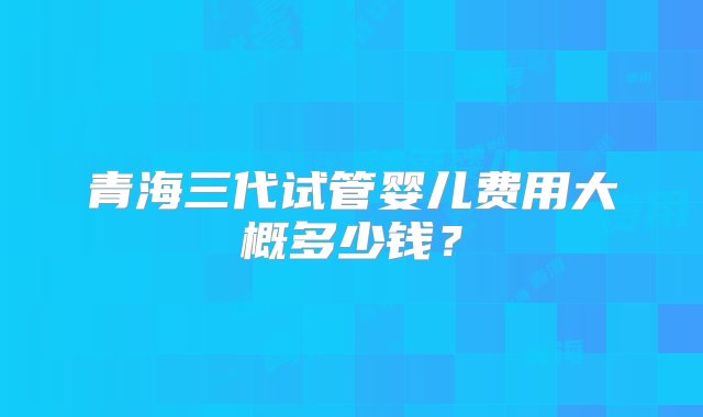 青海三代试管婴儿费用大概多少钱？