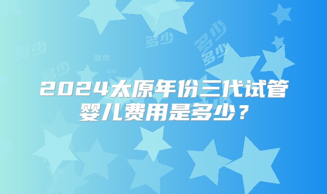 2024太原年份三代试管婴儿费用是多少？