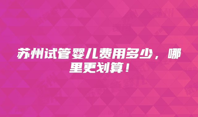 苏州试管婴儿费用多少，哪里更划算！