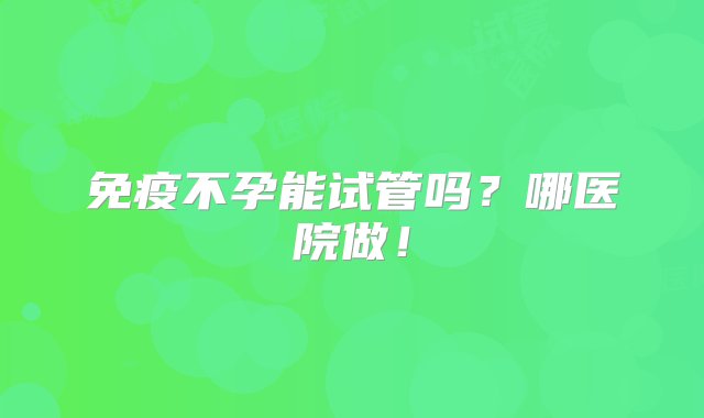 免疫不孕能试管吗？哪医院做！