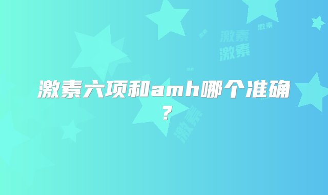 激素六项和amh哪个准确？