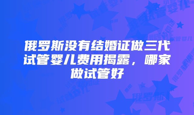 俄罗斯没有结婚证做三代试管婴儿费用揭露，哪家做试管好