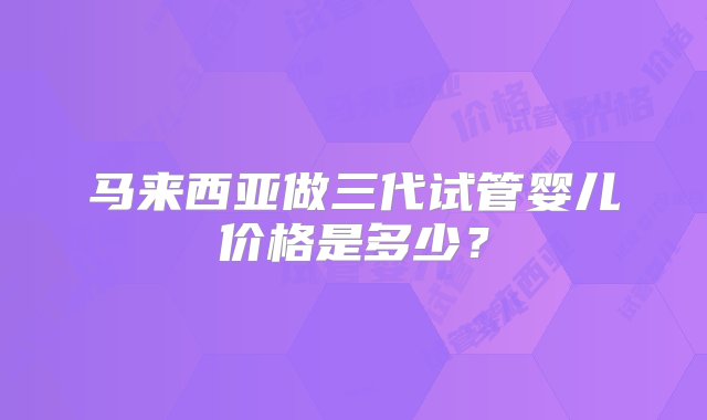 马来西亚做三代试管婴儿价格是多少？