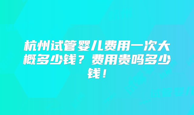 杭州试管婴儿费用一次大概多少钱？费用贵吗多少钱！