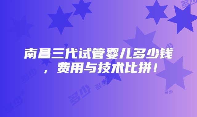 南昌三代试管婴儿多少钱，费用与技术比拼！