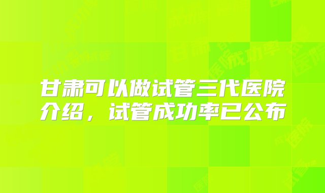 甘肃可以做试管三代医院介绍，试管成功率已公布