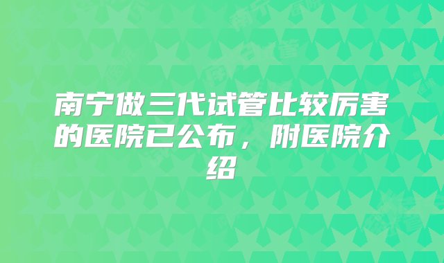 南宁做三代试管比较厉害的医院已公布，附医院介绍