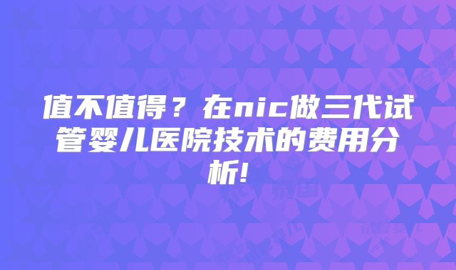 值不值得？在nic做三代试管婴儿医院技术的费用分析!