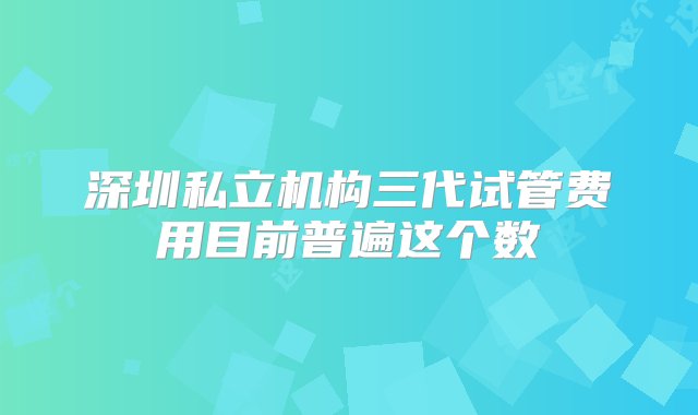 深圳私立机构三代试管费用目前普遍这个数